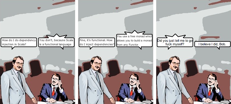 Bob: How do I do dependency injection in Scala? Other man: You don't, because Scala is a functional language. Bob: Fine, it's functional. How do I inject dependencies? Other man: You use a free monad which allows you to build a monad from any Functor. Bob: Did you just tell me to go fuck myself? Other man: I believe I did, Bob.